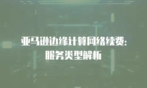 亚马逊边缘计算网络续费：服务类型解析