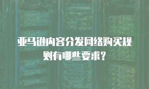 亚马逊内容分发网络购买规则有哪些要求？