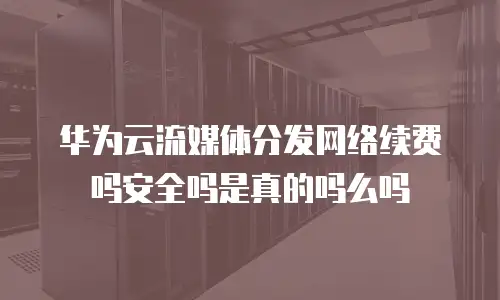 华为云流媒体分发网络续费吗安全吗是真的吗么吗