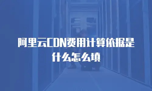 阿里云CDN费用计算依据是什么怎么填