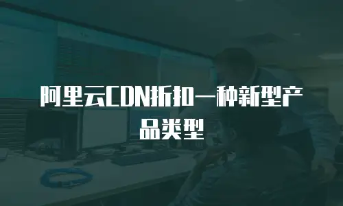 阿里云CDN折扣一种新型产品类型
