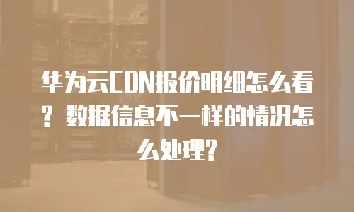 华为云CDN报价明细怎么看? 数据信息不一样的情况怎么处理?