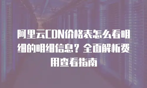 阿里云CDN价格表怎么看明细的明细信息？全面解析费用查看指南
