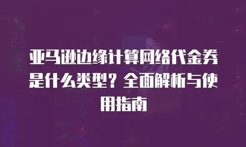 亚马逊边缘计算网络代金券是什么类型？全面解析与使用指南
