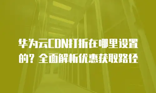 华为云CDN打折在哪里设置的？全面解析优惠获取路径