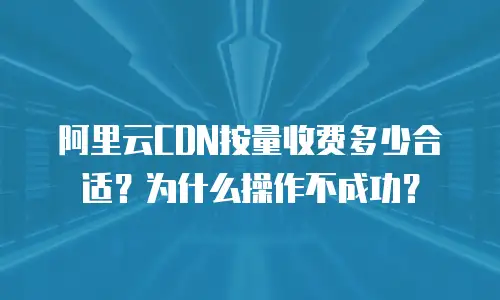 阿里云CDN按量收费多少合适？为什么操作不成功？