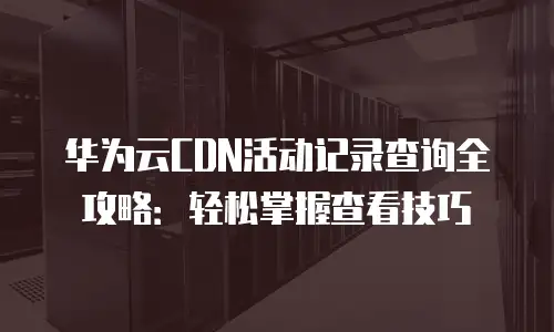 华为云CDN活动记录查询全攻略：轻松掌握查看技巧