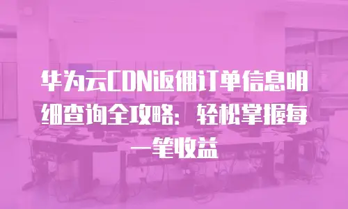 华为云CDN返佣订单信息明细查询全攻略：轻松掌握每一笔收益