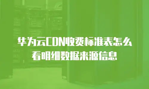华为云CDN收费标准表怎么看明细数据来源信息