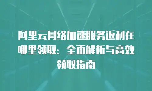 阿里云网络加速服务返利在哪里领取：全面解析与高效领取指南