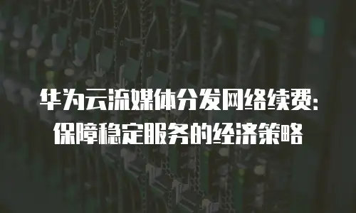 华为云流媒体分发网络续费：保障稳定服务的经济策略