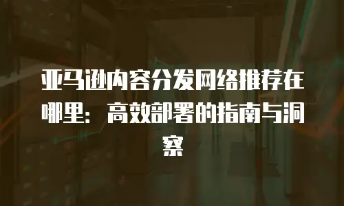 亚马逊内容分发网络推荐在哪里：高效部署的指南与洞察