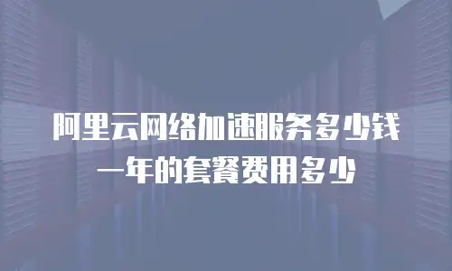 阿里云网络加速服务多少钱一年的套餐费用多少