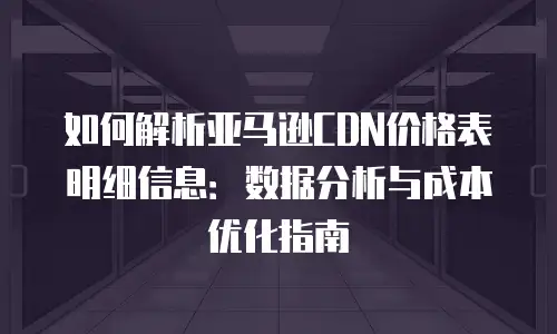 如何解析亚马逊CDN价格表明细信息：数据分析与成本优化指南