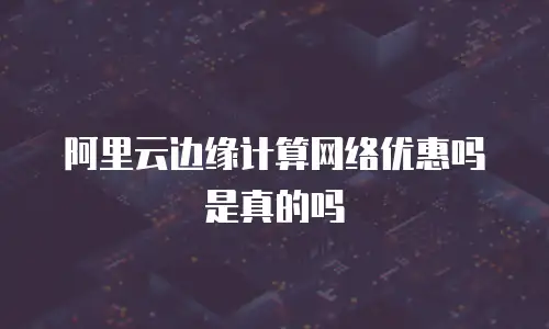 阿里云边缘计算网络优惠吗是真的吗