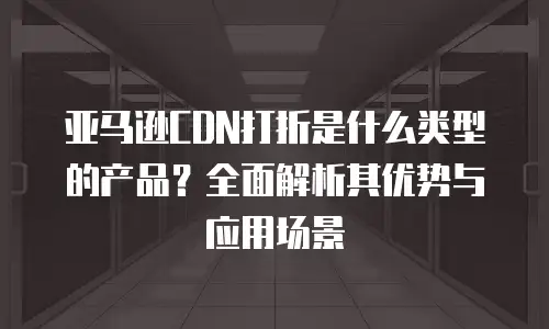 亚马逊CDN打折是什么类型的产品？全面解析其优势与应用场景