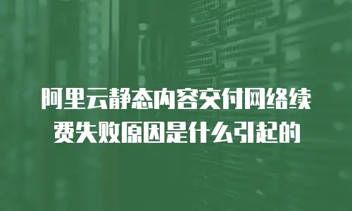 阿里云静态内容交付网络续费失败原因是什么引起的