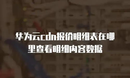华为云cdn报价明细表在哪里查看明细内容数据