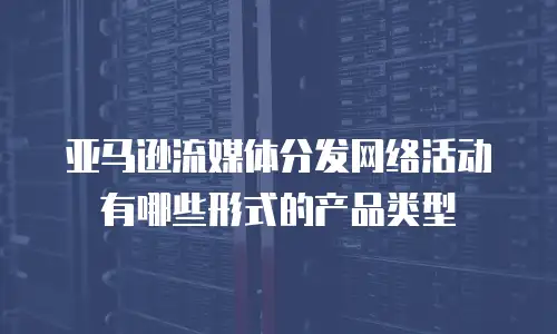 亚马逊流媒体分发网络活动有哪些形式的产品类型