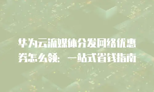 华为云流媒体分发网络优惠券怎么领：一站式省钱指南