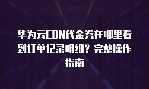 华为云CDN代金券在哪里看到订单记录明细？完整操作指南
