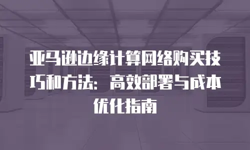 亚马逊边缘计算网络购买技巧和方法：高效部署与成本优化指南