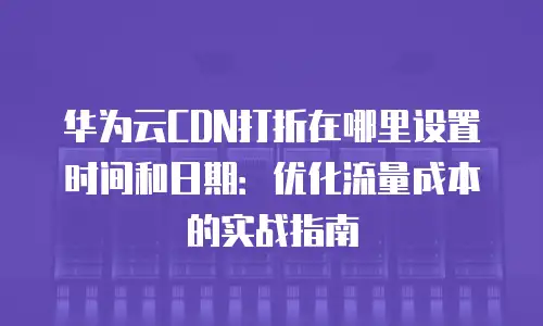 华为云CDN打折在哪里设置时间和日期：优化流量成本的实战指南