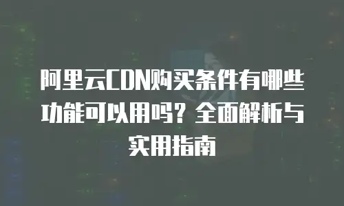 阿里云CDN购买条件有哪些功能可以用吗？全面解析与实用指南