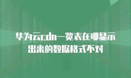 华为云cdn一览表在哪显示出来的数据格式不对