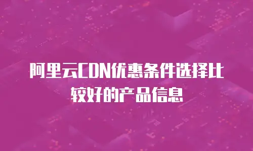 阿里云CDN优惠条件选择比较好的产品信息