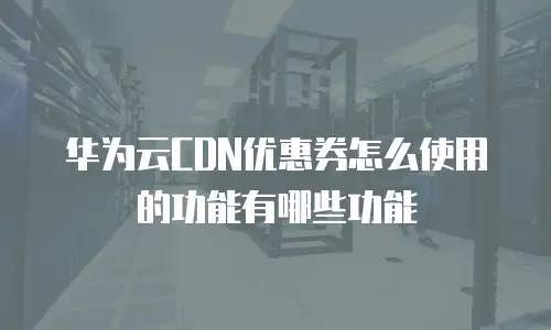 华为云CDN优惠券怎么使用的功能有哪些功能