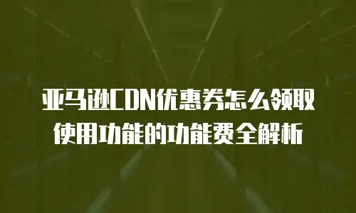 亚马逊CDN优惠券怎么领取使用功能的功能费全解析