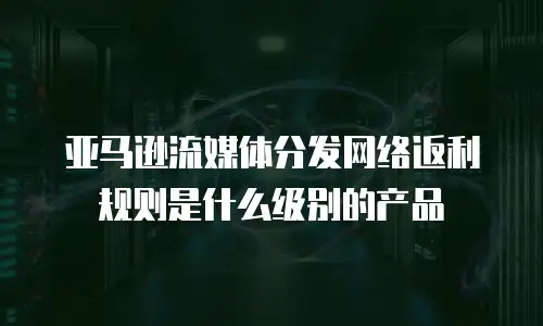 亚马逊流媒体分发网络返利规则是什么级别的产品