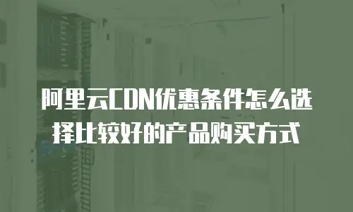 阿里云CDN优惠条件怎么选择比较好的产品购买方式