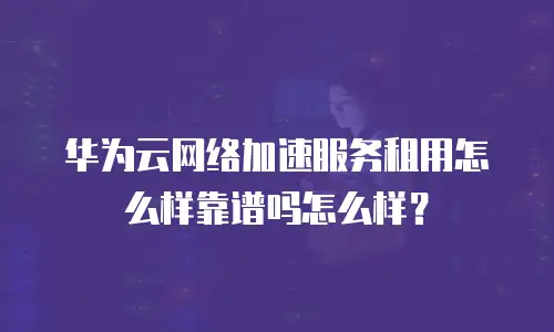 华为云网络加速服务租用怎么样靠谱吗怎么样？