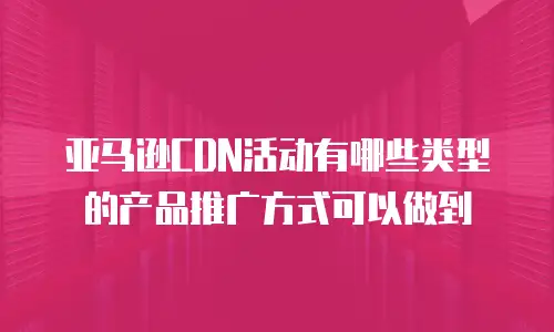 亚马逊CDN活动有哪些类型的产品推广方式可以做到