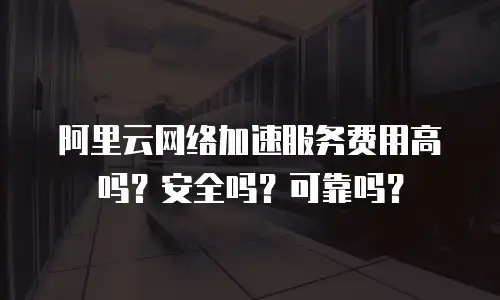 阿里云网络加速服务费用高吗？安全吗？可靠吗？