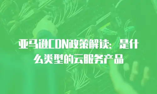 亚马逊CDN政策解读：是什么类型的云服务产品