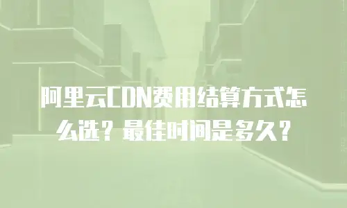 阿里云CDN费用结算方式怎么选？最佳时间是多久？