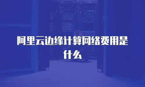 阿里云边缘计算网络费用是什么