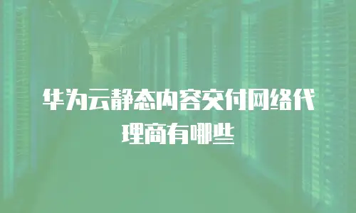 华为云静态内容交付网络代理商有哪些
