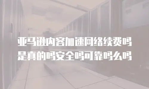 亚马逊内容加速网络续费吗是真的吗安全吗可靠吗么吗