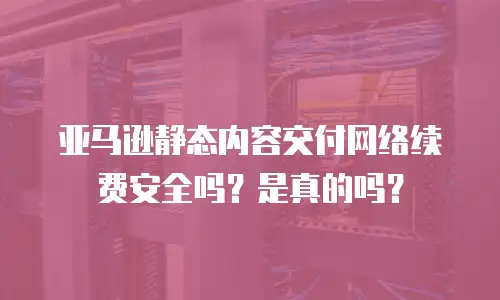 亚马逊静态内容交付网络续费安全吗？是真的吗？