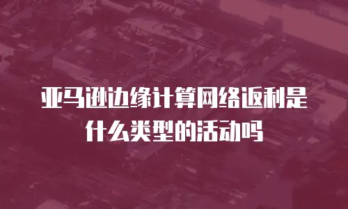 亚马逊边缘计算网络返利是什么类型的活动吗