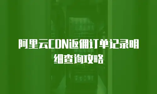 阿里云CDN返佣订单记录明细查询攻略