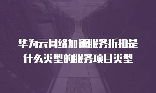 华为云网络加速服务折扣是什么类型的服务项目类型