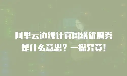阿里云边缘计算网络优惠券是什么意思？一探究竟！