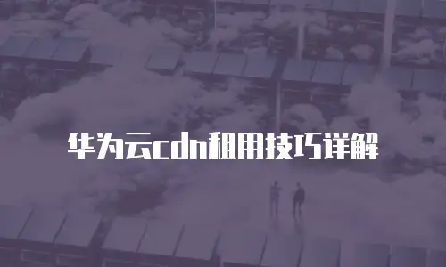华为云cdn租用技巧详解