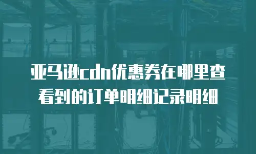 亚马逊cdn优惠券在哪里查看到的订单明细记录明细