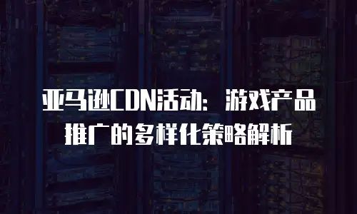 亚马逊CDN活动：游戏产品推广的多样化策略解析